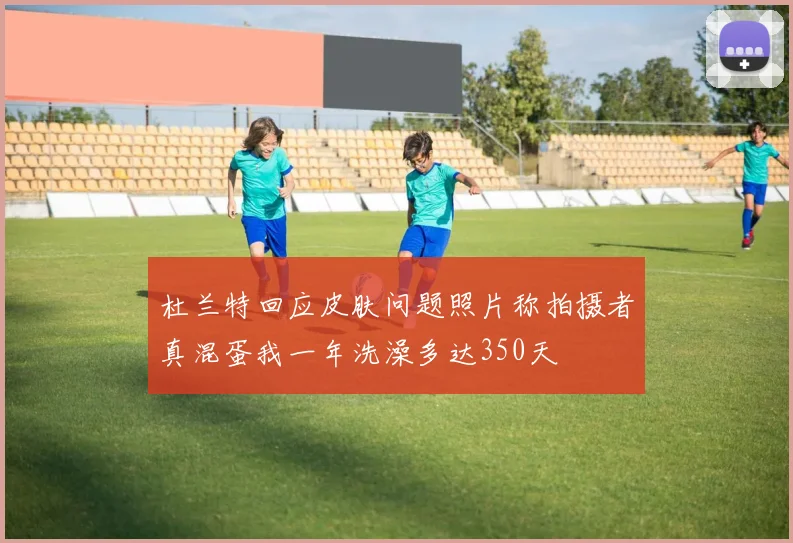 杜兰特回应皮肤问题照片称拍摄者真混蛋我一年洗澡多达350天