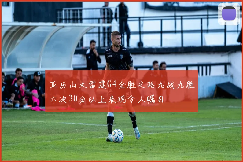 亚历山大雷霆G4全胜之路九战九胜六次30分以上表现令人瞩目
