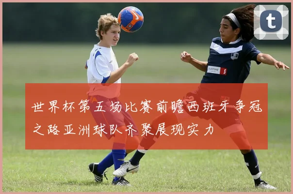 世界杯第五场比赛前瞻西班牙争冠之路亚洲球队齐聚展现实力