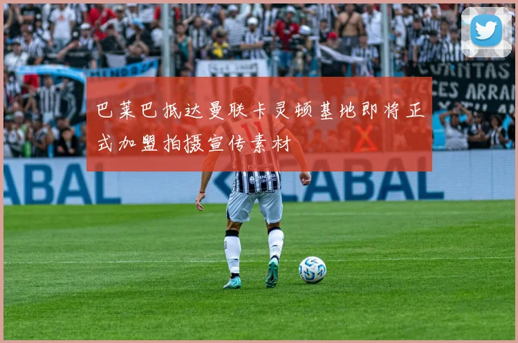 巴莱巴抵达曼联卡灵顿基地即将正式加盟拍摄宣传素材