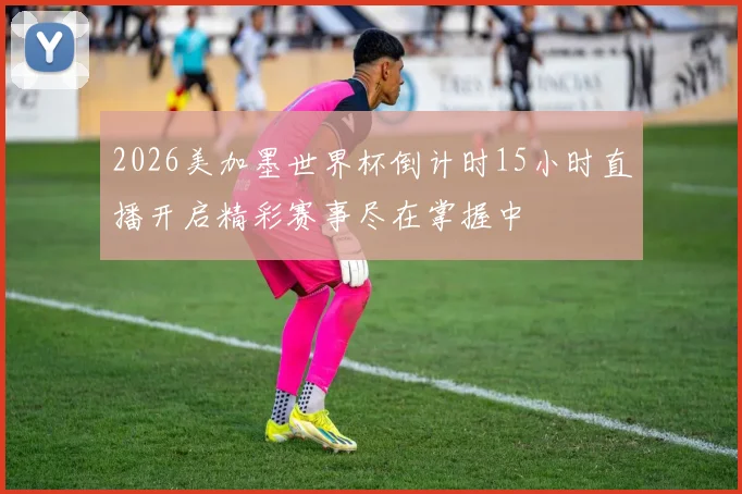 2026美加墨世界杯倒计时15小时直播开启精彩赛事尽在掌握中