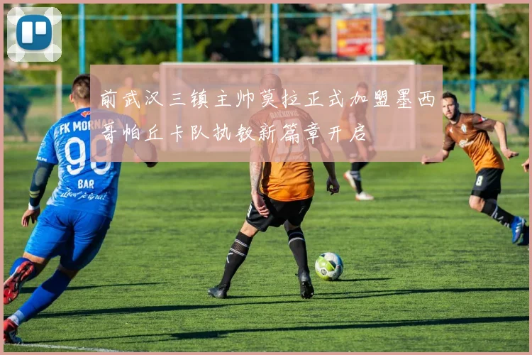 前武汉三镇主帅莫拉正式加盟墨西哥帕丘卡队执教新篇章开启
