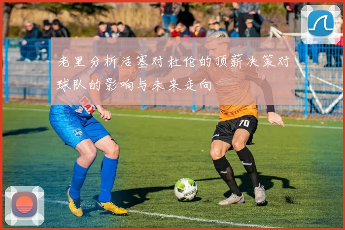 老里分析活塞对杜伦的顶薪决策对球队的影响与未来走向