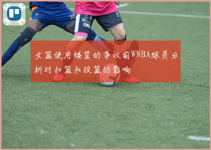 女篮使用矮筐的争议前WNBA球员分析对扣篮和投篮的影响