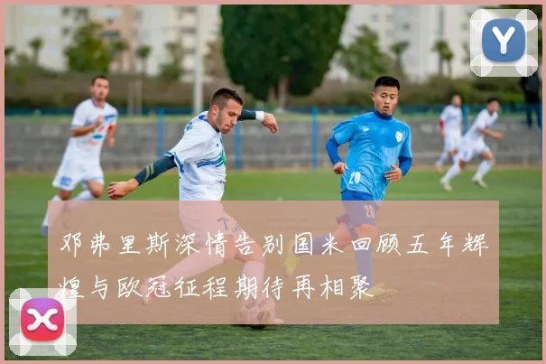 邓弗里斯深情告别国米回顾五年辉煌与欧冠征程期待再相聚