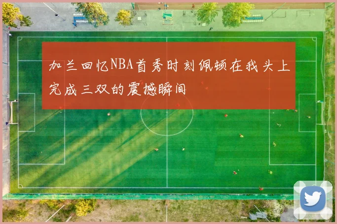 加兰回忆NBA首秀时刻佩顿在我头上完成三双的震撼瞬间