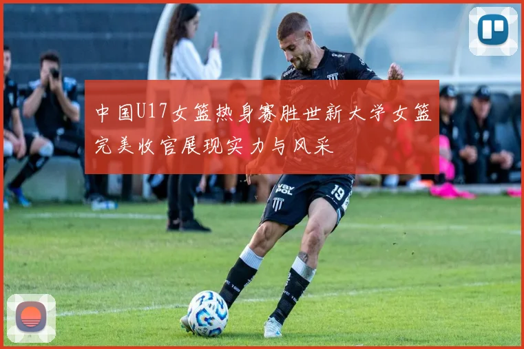 中国U17女篮热身赛胜世新大学女篮完美收官展现实力与风采