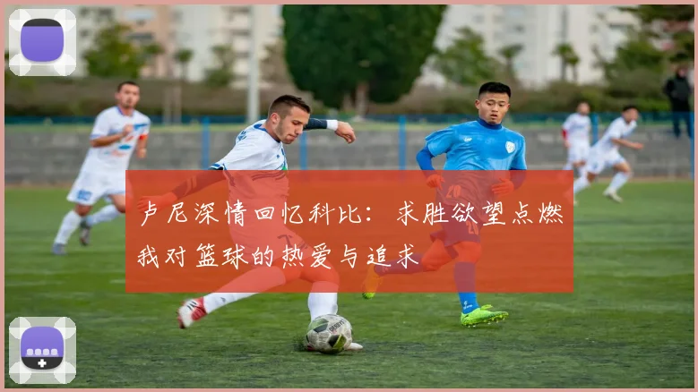 卢尼深情回忆科比:求胜欲望点燃我对篮球的热爱与追求