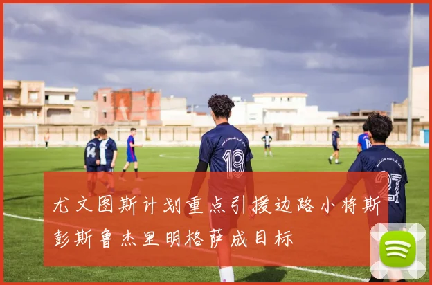 尤文图斯计划重点引援边路小将斯彭斯鲁杰里明格萨成目标