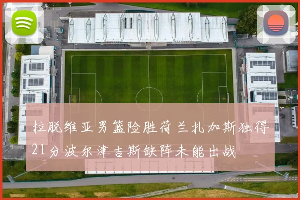 拉脱维亚男篮险胜荷兰扎加斯独得21分波尔津吉斯缺阵未能出战