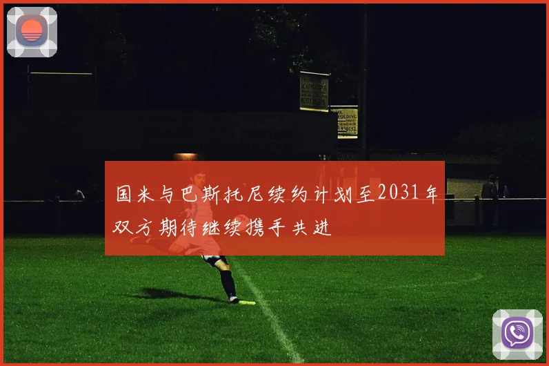 国米与巴斯托尼续约计划至2031年双方期待继续携手共进