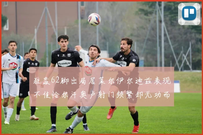 狂轰62脚出局居莱尔伊尔迪兹表现不佳恰尔汗奥卢射门频繁却无功而返