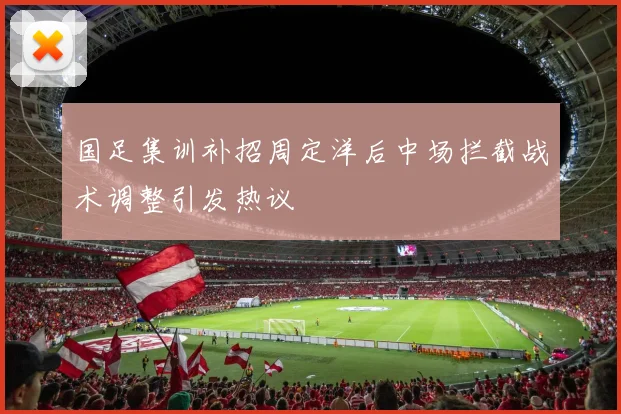 国足集训补招周定洋后中场拦截战术调整引发热议