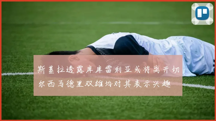 斯基拉透露库库雷利亚或将离开切尔西马德里双雄均对其表示兴趣