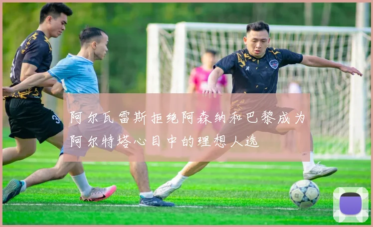 阿尔瓦雷斯拒绝阿森纳和巴黎成为阿尔特塔心目中的理想人选