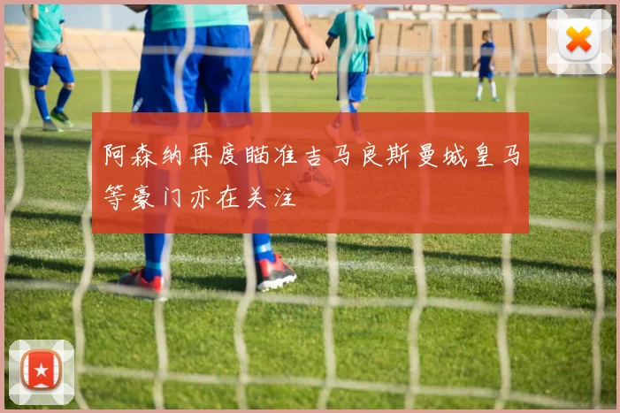 阿森纳再度瞄准吉马良斯曼城皇马等豪门亦在关注